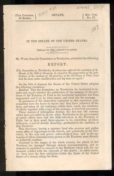 Item #45063 In the Senate of the United States. February 13, 1863. - Ordered to be printed. Mr. Wade, from the Committee on Territories, submitted the following Report. The Committee on Territories, to whom was referred the resolution of the Senate of the 16th of January,in regard to the suppression of the publication of the message of the governor of the Territory of Utah, have had the same under consideration and beg leave to report: On the 16th of January the Senate of the United States adopted the following resolution: Resolved, That the Committee on Territories be instructed to inquire and report whether the publication of the message of the governor of the Territory of Utah to the territorial legislature has been suppresses, and if so, by what causes, and what was the message. Senate Report.