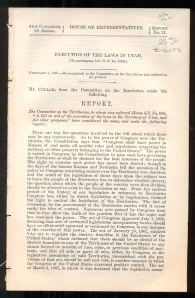 Item #46073 Execution of the Laws in Utah. [To accompany bill H. R. No. 1089] February 3, 1870.- Recommitted to the Committee on the Territories and ordered to be printed (41st Congress, 2d Session. House of Representatives, Report No. 21); Laws in Utah [To accompany bill H. R. No. 1089] February 14, 1870 - Ordered to be printed. Additional Testimony (41st Congress, 2d Session. House of Representatives, Report No. 21, Pt. 2); Laws in Utah [To accompany bill H. R. No. 1089] March 10, 1870 - Ordered to be printed. Additional Testimony (41st Congress, 2d Session. House of Representatives, Report No. 21, Pt. 3). Committee on the Territories.
