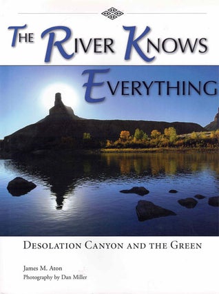 Item #64282 The River Knows Everything: Desolation Canyon and the Green. James Aton, Dan Miller,...